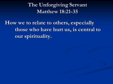 The Unforgiving Servant Matthew 18:21-35 How we to relate to others, especially those who have hurt us, is central to our spirituality.