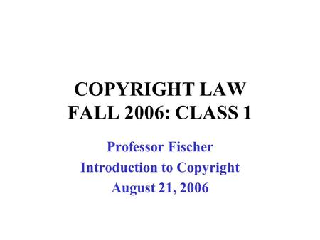 COPYRIGHT LAW FALL 2006: CLASS 1 Professor Fischer Introduction to Copyright August 21, 2006.