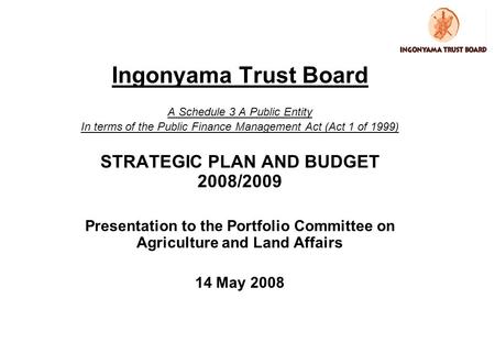 Ingonyama Trust Board A Schedule 3 A Public Entity In terms of the Public Finance Management Act (Act 1 of 1999) STRATEGIC PLAN AND BUDGET 2008/2009 Presentation.