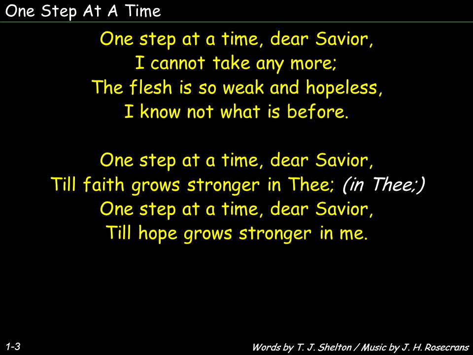One Step At A Time 1-3 One step at a time, dear Savior, I cannot take any  more; The flesh is so weak and hopeless, I know not what is before. One
