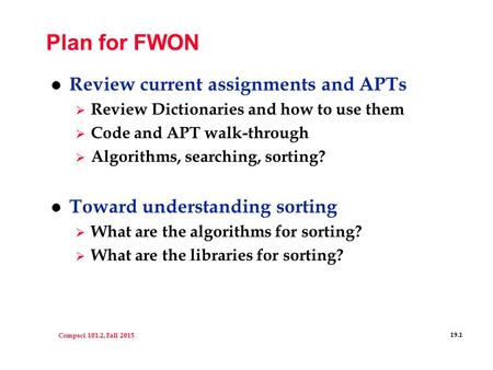 Compsci 101.2, Fall 2015 19.1 Plan for FWON l Review current assignments and APTs  Review Dictionaries and how to use them  Code and APT walk-through.