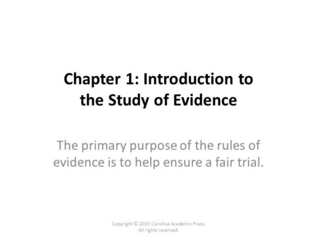 Chapter 1: Introduction to the Study of Evidence The primary purpose of the rules of evidence is to help ensure a fair trial. Copyright © 2015 Carolina.