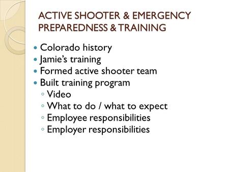 ACTIVE SHOOTER & EMERGENCY PREPAREDNESS & TRAINING Colorado history Jamie’s training Formed active shooter team Built training program ◦ Video ◦ What to.