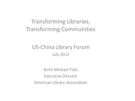 Transforming Libraries, Transforming Communities US-China Library Forum July 2012 Keith Michael Fiels Executive Director American Library Association.