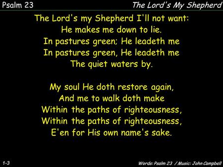 1-3 The Lord's my Shepherd I'll not want: He makes me down to lie. In pastures green; He leadeth me In pastures green, He leadeth me The quiet waters by.
