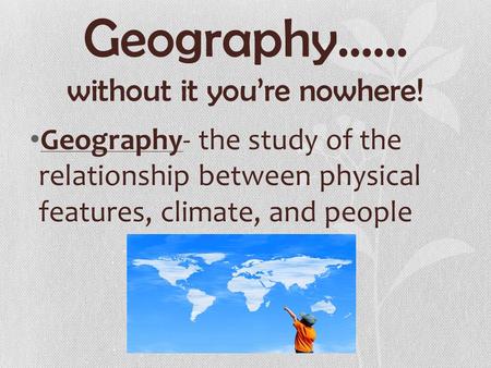 Geography…… without it you’re nowhere! Geography- the study of the relationship between physical features, climate, and people.