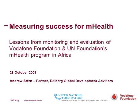 Measuring success for mHealth Lessons from monitoring and evaluation of Vodafone Foundation & UN Foundation’s mHealth program in Africa 28 October 2009.