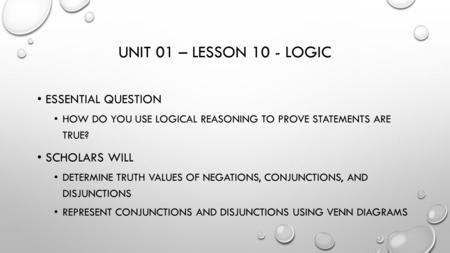 UNIT 01 – LESSON 10 - LOGIC ESSENTIAL QUESTION HOW DO YOU USE LOGICAL REASONING TO PROVE STATEMENTS ARE TRUE? SCHOLARS WILL DETERMINE TRUTH VALUES OF NEGATIONS,