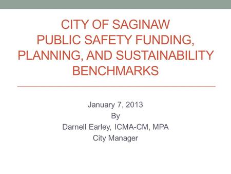 CITY OF SAGINAW PUBLIC SAFETY FUNDING, PLANNING, AND SUSTAINABILITY BENCHMARKS January 7, 2013 By Darnell Earley, ICMA-CM, MPA City Manager.
