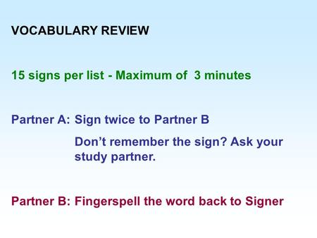 VOCABULARY REVIEW 15 signs per list - Maximum of 3 minutes Partner A:Sign twice to Partner B Don’t remember the sign? Ask your study partner. Partner B:Fingerspell.