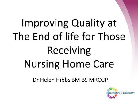 Improving Quality at The End of life for Those Receiving Nursing Home Care Dr Helen Hibbs BM BS MRCGP.