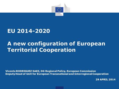 EU 2014-2020 A new configuration of European Territorial Cooperation Vicente RODRIGUEZ SAEZ, DG Regional Policy, European Commission Deputy Head of Unit.