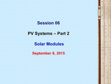 Session 06 PV Systems – Part 2 Solar Modules September 8, 2015.