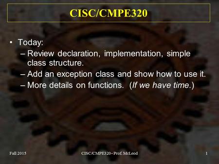 Fall 2015CISC/CMPE320 - Prof. McLeod1 CISC/CMPE320 Today: –Review declaration, implementation, simple class structure. –Add an exception class and show.