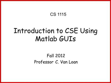 Fall 2012 Professor C. Van Loan Introduction to CSE Using Matlab GUIs CS 1115.