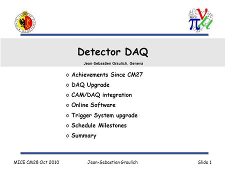 MICE CM28 Oct 2010Jean-Sebastien GraulichSlide 1 Detector DAQ o Achievements Since CM27 o DAQ Upgrade o CAM/DAQ integration o Online Software o Trigger.