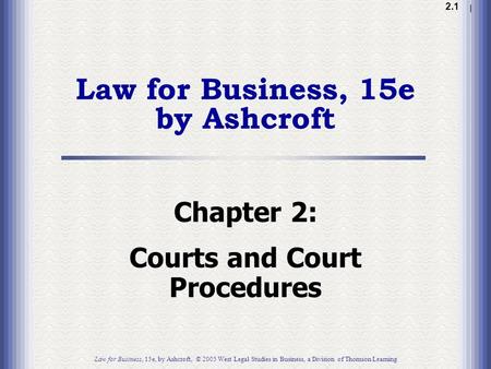 1.1 2.1 Law for Business, 15e by Ashcroft Chapter 2: Courts and Court Procedures Law for Business, 15e, by Ashcroft, © 2005 West Legal Studies in Business,