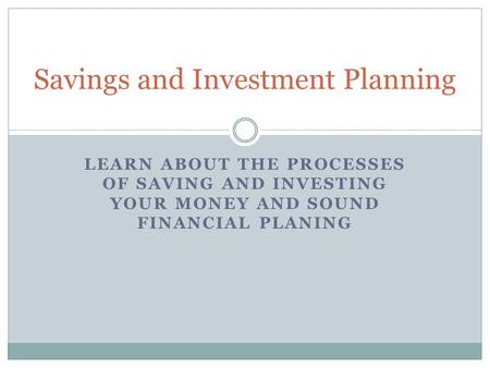 LEARN ABOUT THE PROCESSES OF SAVING AND INVESTING YOUR MONEY AND SOUND FINANCIAL PLANING Savings and Investment Planning.