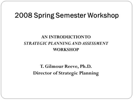 2008 Spring Semester Workshop AN INTRODUCTION TO STRATEGIC PLANNING AND ASSESSMENT WORKSHOP T. Gilmour Reeve, Ph.D. Director of Strategic Planning.