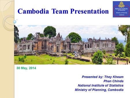 Cambodia Team Presentation Presented by: They Kheam Phan Chinda National Institute of Statistics Ministry of Planning, Cambodia 30 May, 2014.