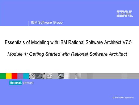 ® IBM Software Group © 2007 IBM Corporation Module 1: Getting Started with Rational Software Architect Essentials of Modeling with IBM Rational Software.