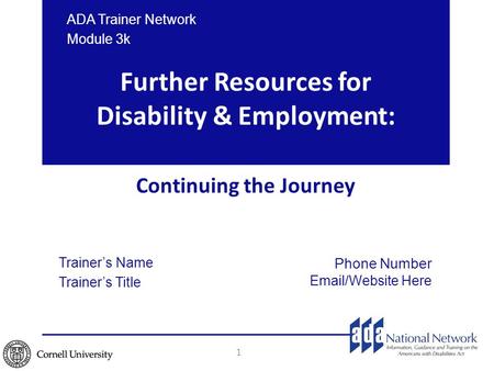 Trainer’s Name Trainer’s Title Further Resources for Disability & Employment: Continuing the Journey 1 Phone Number Email/Website Here ADA Trainer Network.
