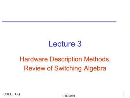 1/16/2016 1 CSEE, UQ Lecture 3 Hardware Description Methods, Review of Switching Algebra.