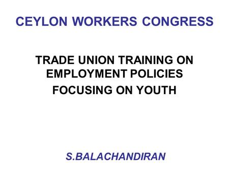 CEYLON WORKERS CONGRESS TRADE UNION TRAINING ON EMPLOYMENT POLICIES FOCUSING ON YOUTH S.BALACHANDIRAN.