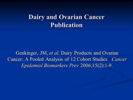 Dairy and Ovarian Cancer Publication Genkinger, JM, et al. Dairy Products and Ovarian Cancer: A Pooled Analysis of 12 Cohort Studies. Cancer Epidemiol.