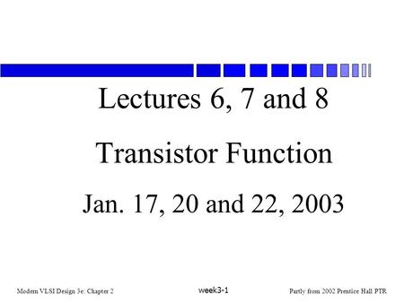 Modern VLSI Design 3e: Chapter 2Partly from 2002 Prentice Hall PTR week3-1 Lectures 6, 7 and 8 Transistor Function Jan. 17, 20 and 22, 2003.
