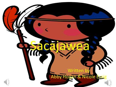 Sacajawea Written by Abby Hogan & Nicole Essig. Once there was a little girl named Sacajawea she had two loving parents and a little brother. She was.