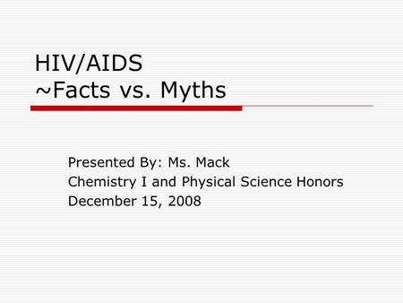 HIV/AIDS ~Facts vs. Myths Presented By: Ms. Mack Chemistry I and Physical Science Honors December 15, 2008.