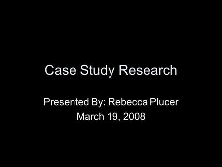 Case Study Research Presented By: Rebecca Plucer March 19, 2008.