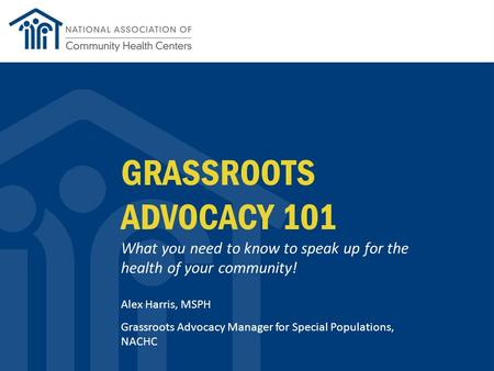 GRASSROOTS ADVOCACY 101 What you need to know to speak up for the health of your community! Alex Harris, MSPH Grassroots Advocacy Manager for Special Populations,