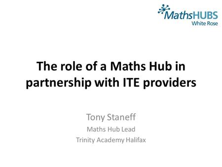 The role of a Maths Hub in partnership with ITE providers Tony Staneff Maths Hub Lead Trinity Academy Halifax.