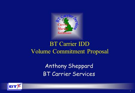 1 Carrier Market Solutions BT Carrier IDD Volume Commitment Proposal Anthony Sheppard BT Carrier Services.