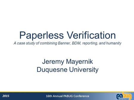 2015 16th Annual PABUG Conference Paperless Verification A case study of combining Banner, BDM, reporting, and humanity Jeremy Mayernik Duquesne University.