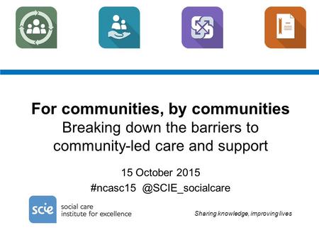 Sharing knowledge, improving lives For communities, by communities Breaking down the barriers to community-led care and support 15 October 2015 #ncasc15.