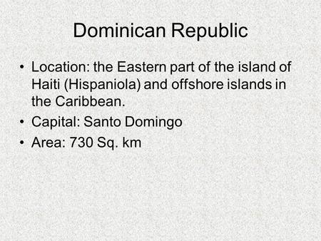 Dominican Republic Location: the Eastern part of the island of Haiti (Hispaniola) and offshore islands in the Caribbean.  Capital: Santo Domingo Area: