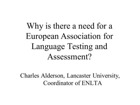Why is there a need for a European Association for Language Testing and Assessment? Charles Alderson, Lancaster University, Coordinator of ENLTA.