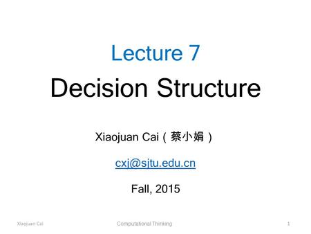 Xiaojuan Cai Computational Thinking 1 Lecture 7 Decision Structure Xiaojuan Cai （蔡小娟） Fall, 2015.