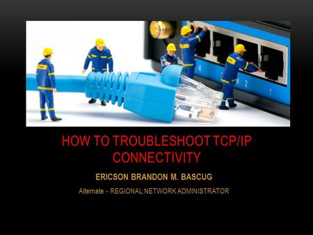 ERICSON BRANDON M. BASCUG Alternate - REGIONAL NETWORK ADMINISTRATOR HOW TO TROUBLESHOOT TCP/IP CONNECTIVITY.