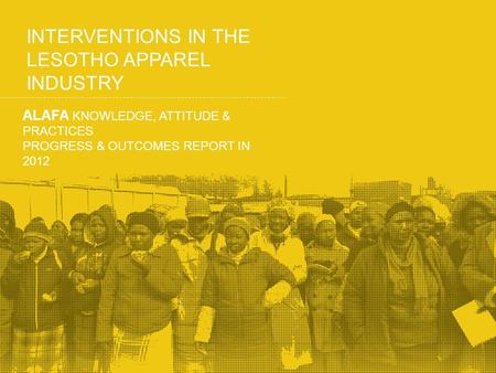INTERVENTIONS IN THE LESOTHO APPAREL INDUSTRY ALAFA KNOWLEDGE, ATTITUDE & PRACTICES PROGRESS & OUTCOMES REPORT IN 2012.