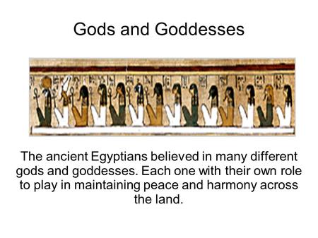Gods and Goddesses The ancient Egyptians believed in many different gods and goddesses. Each one with their own role to play in maintaining peace and harmony.