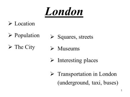 1 London  Location  Population  The City  Squares, streets  Museums  Interesting places  Transportation in London (underground, taxi, buses)