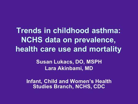 Trends in childhood asthma: NCHS data on prevalence, health care use and mortality Susan Lukacs, DO, MSPH Lara Akinbami, MD Infant, Child and Women’s Health.