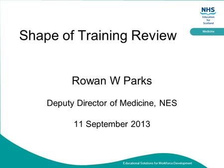 Educational Solutions for Workforce Development Medicine Shape of Training Review Rowan W Parks Deputy Director of Medicine, NES 11 September 2013.