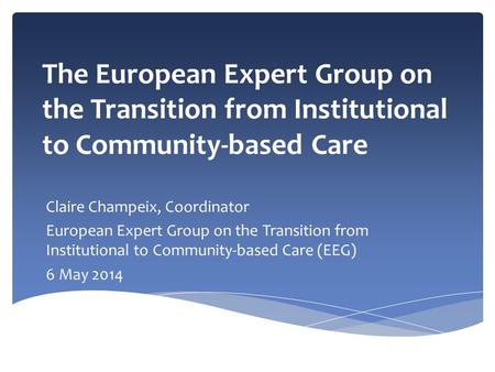 The European Expert Group on the Transition from Institutional to Community-based Care Claire Champeix, Coordinator European Expert Group on the Transition.