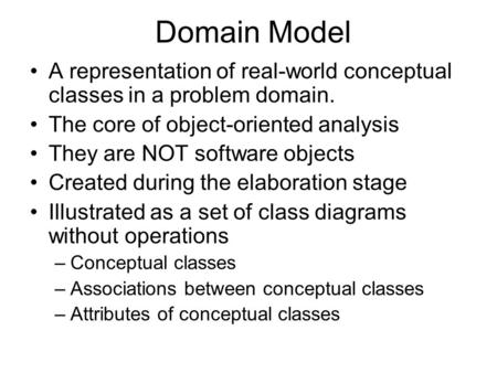 Domain Model A representation of real-world conceptual classes in a problem domain. The core of object-oriented analysis They are NOT software objects.