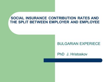 SOCIAL INSURANCE CONTRIBUTION RATES AND THE SPLIT BETWEEN EMPLOYER AND EMPLOYEE BULGARIAN EXPERIECE PhD J. Hristoskov.